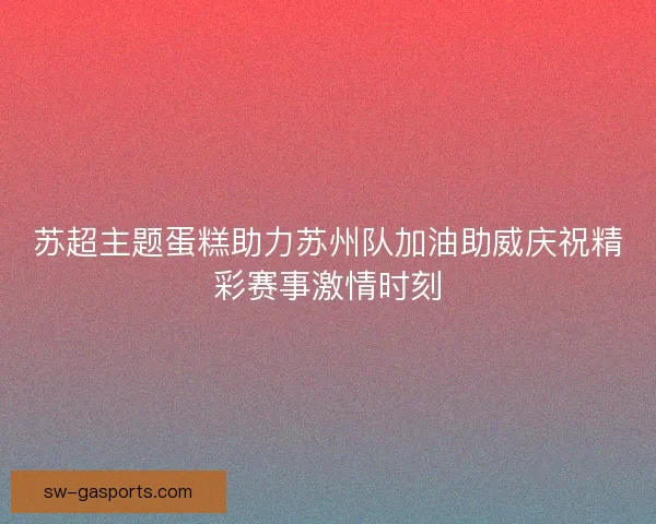 苏超主题蛋糕助力苏州队加油助威庆祝精彩赛事激情时刻