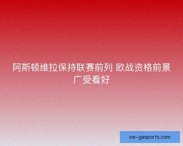 阿斯顿维拉保持联赛前列 欧战资格前景广受看好 阿斯顿维拉保持联赛前列 欧战资格前景广受看好