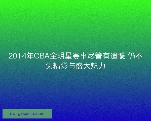 2014年CBA全明星赛事尽管有遗憾 仍不失精彩与盛大魅力 2014年CBA全明星赛事尽管有遗憾 仍不失精彩与盛大魅力