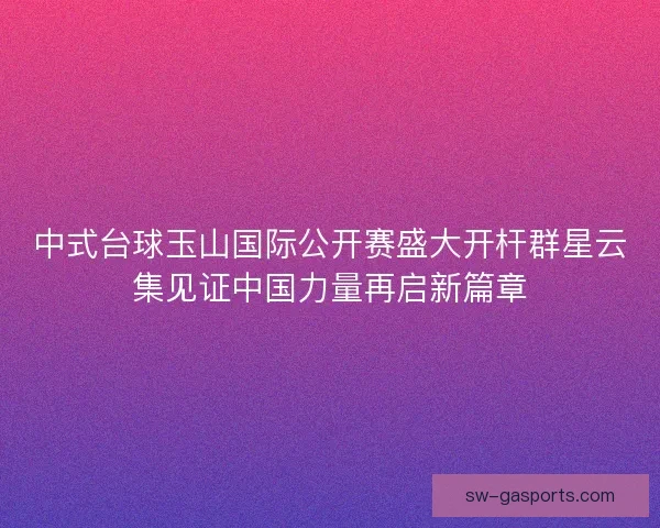 中式台球玉山国际公开赛盛大开杆群星云集见证中国力量再启新篇章