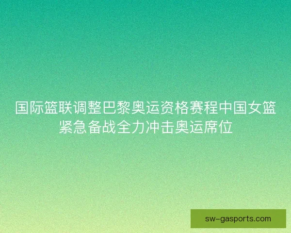 国际篮联调整巴黎奥运资格赛程中国女篮紧急备战全力冲击奥运席位