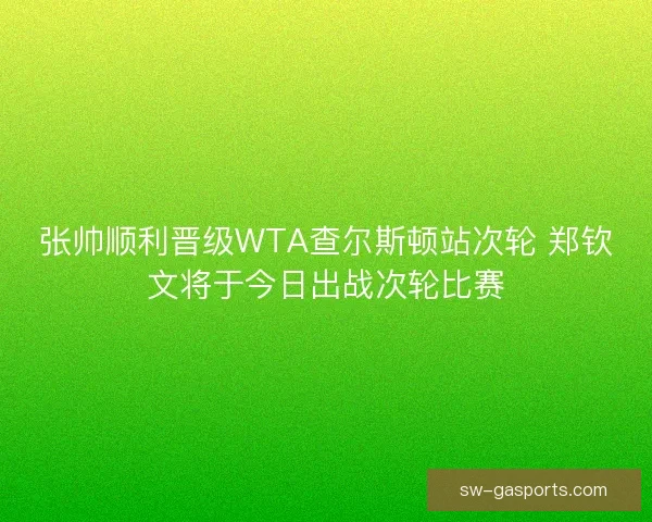 张帅顺利晋级WTA查尔斯顿站次轮 郑钦文将于今日出战次轮比赛