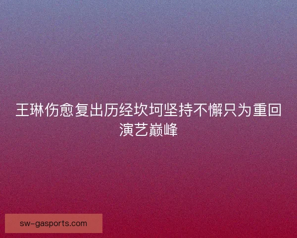 王琳伤愈复出历经坎坷坚持不懈只为重回演艺巅峰