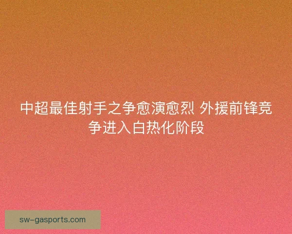 中超最佳射手之争愈演愈烈 外援前锋竞争进入白热化阶段