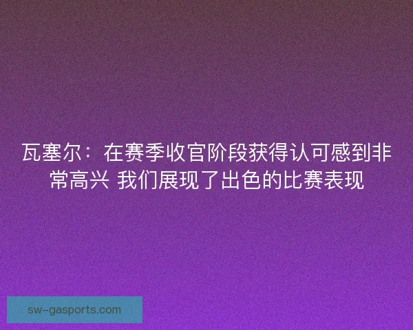 瓦塞尔:在赛季收官阶段获得认可感到非常高兴 我们展现了出色的比赛表现 瓦塞尔:在赛季收官阶段获得认可感到非常高兴 我们展现了出色的比赛表现