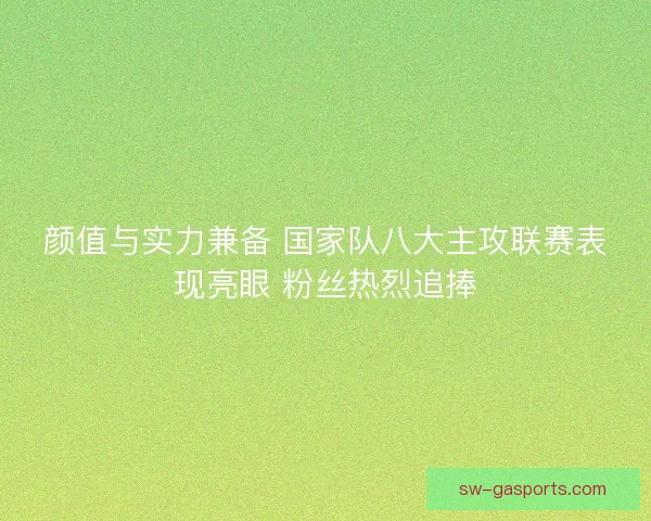 颜值与实力兼备 国家队八大主攻联赛表现亮眼 粉丝热烈追捧