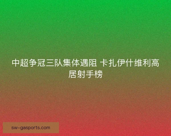 中超争冠三队集体遇阻 卡扎伊什维利高居射手榜