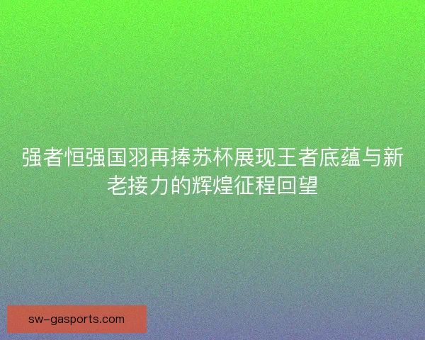 强者恒强国羽再捧苏杯展现王者底蕴与新老接力的辉煌征程回望