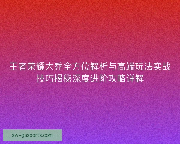 王者荣耀大乔全方位解析与高端玩法实战技巧揭秘深度进阶攻略详解