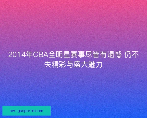 2014年CBA全明星赛事尽管有遗憾 仍不失精彩与盛大魅力 2014年CBA全明星赛事尽管有遗憾 仍不失精彩与盛大魅力