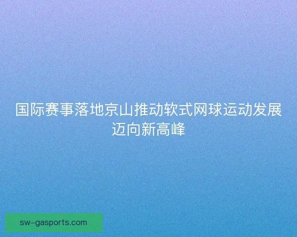 国际赛事落地京山推动软式网球运动发展迈向新高峰 国际赛事落地京山推动软式网球运动发展迈向新高峰