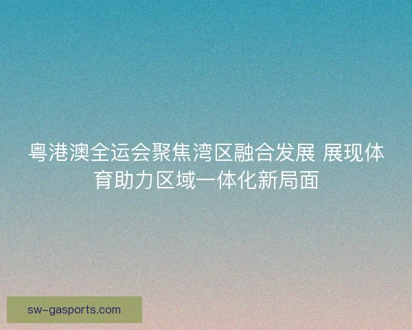 粤港澳全运会聚焦湾区融合发展 展现体育助力区域一体化新局面 粤港澳全运会聚焦湾区融合发展 展现体育助力区域一体化新局面
